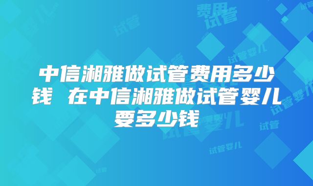 中信湘雅做试管费用多少钱 在中信湘雅做试管婴儿要多少钱