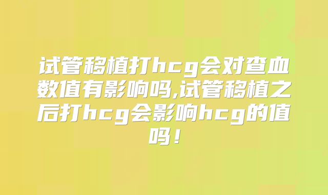 试管移植打hcg会对查血数值有影响吗,试管移植之后打hcg会影响hcg的值吗！