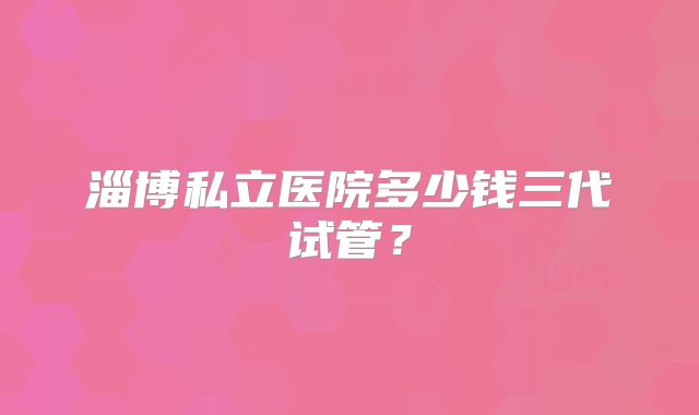 淄博私立医院多少钱三代试管？