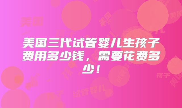 美国三代试管婴儿生孩子费用多少钱，需要花费多少！