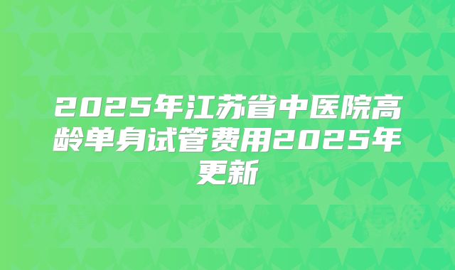 2025年江苏省中医院高龄单身试管费用2025年更新