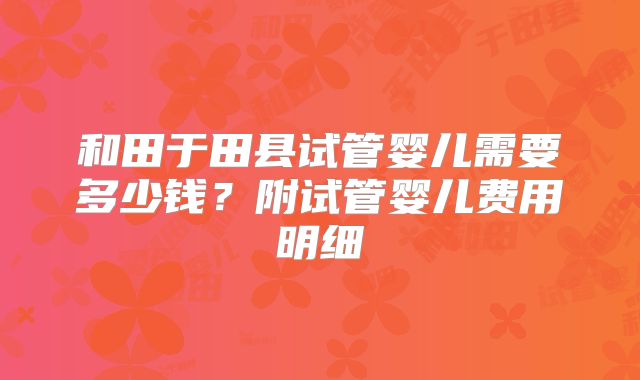 和田于田县试管婴儿需要多少钱？附试管婴儿费用明细