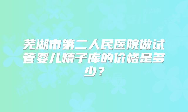 芜湖市第二人民医院做试管婴儿精子库的价格是多少？