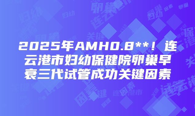 2025年AMH0.8**！连云港市妇幼保健院卵巢早衰三代试管成功关键因素