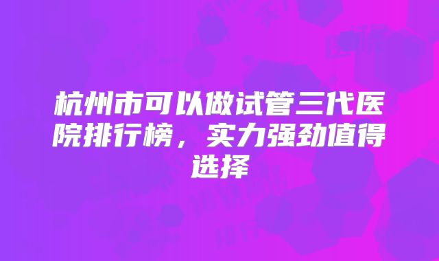 杭州市可以做试管三代医院排行榜，实力强劲值得选择