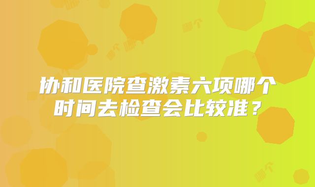 协和医院查激素六项哪个时间去检查会比较准？