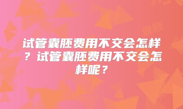 试管囊胚费用不交会怎样?试管囊胚费用不交会怎样呢?