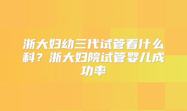 浙大妇幼三代试管看什么科?浙大妇院试管婴儿成功率
