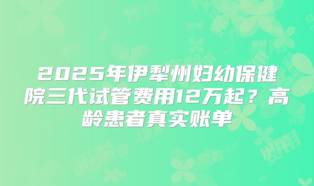 2025年伊犁州妇幼保健院三代试管费用12万起？高龄患者真实账单