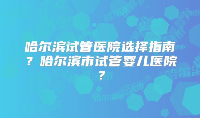 哈尔滨试管医院选择指南？哈尔滨市试管婴儿医院？