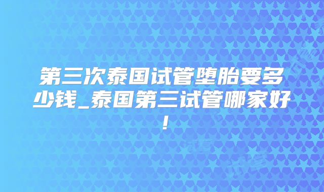 第三次泰国试管堕胎要多少钱_泰国第三试管哪家好!
