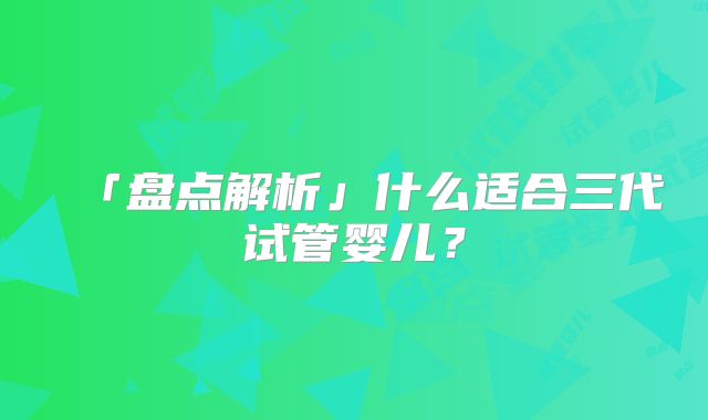 「盘点解析」什么适合三代试管婴儿?