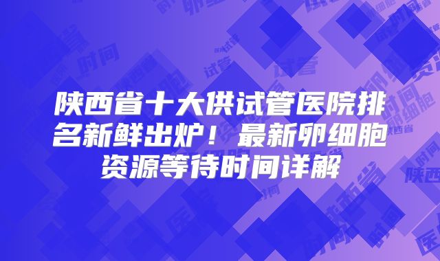 陕西省十大供试管医院排名新鲜出炉！最新卵细胞资源等待时间详解