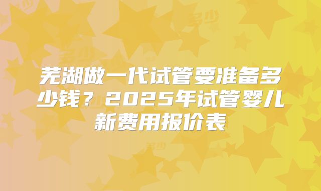 芜湖做一代试管要准备多少钱？2025年试管婴儿新费用报价表