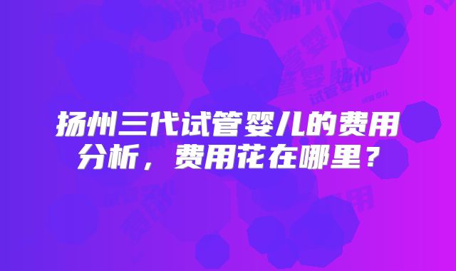 扬州三代试管婴儿的费用分析,费用花在哪里?
