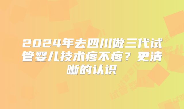 2024年去四川做三代试管婴儿技术疼不疼？更清晰的认识