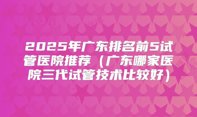 2025年广东排名前5试管医院推荐（广东哪家医院三代试管技术比较好）