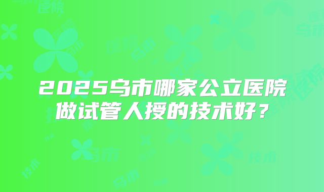 2025乌市哪家公立医院做试管人授的技术好？