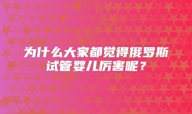 为什么大家都觉得俄罗斯试管婴儿厉害呢？