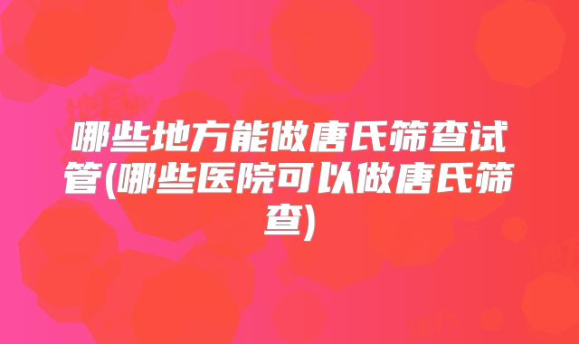 哪些地方能做唐氏筛查试管(哪些医院可以做唐氏筛查)