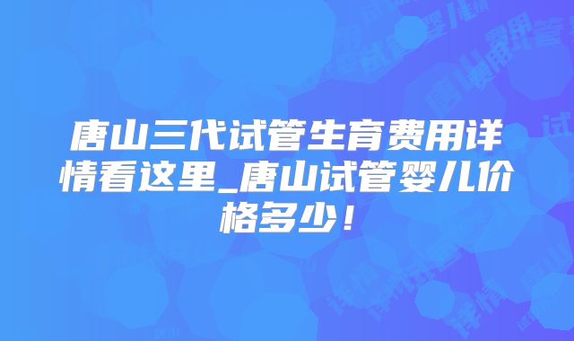 唐山三代试管生育费用详情看这里_唐山试管婴儿价格多少!