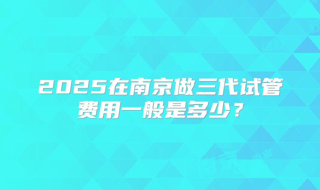 2025在南京做三代试管费用一般是多少?