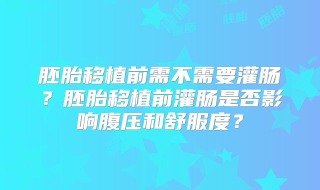 胚胎移植前需不需要灌肠?胚胎移植前灌肠是否影响腹压和舒服度?