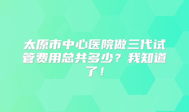 太原市中心医院做三代试管费用总共多少?我知道了!