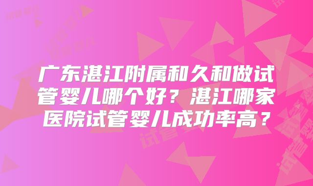 广东湛江附属和久和做试管婴儿哪个好？湛江哪家医院试管婴儿成功率高？