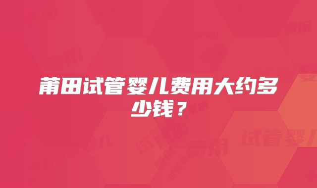 莆田试管婴儿费用大约多少钱？