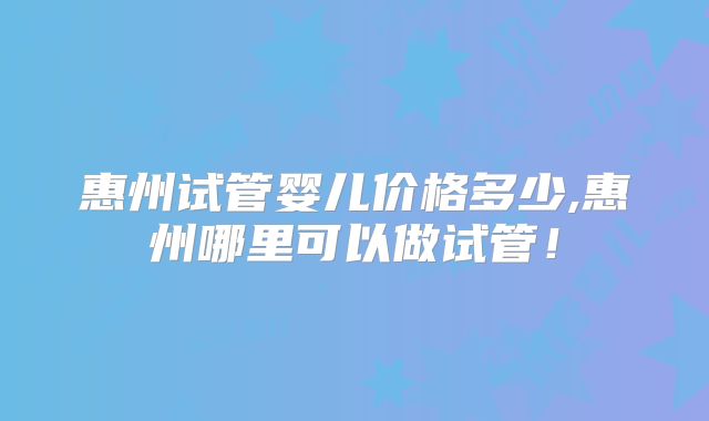 惠州试管婴儿价格多少,惠州哪里可以做试管！