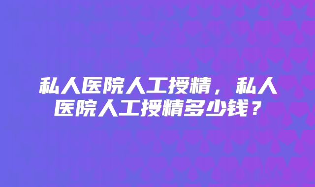 私人医院人工授精，私人医院人工授精多少钱？
