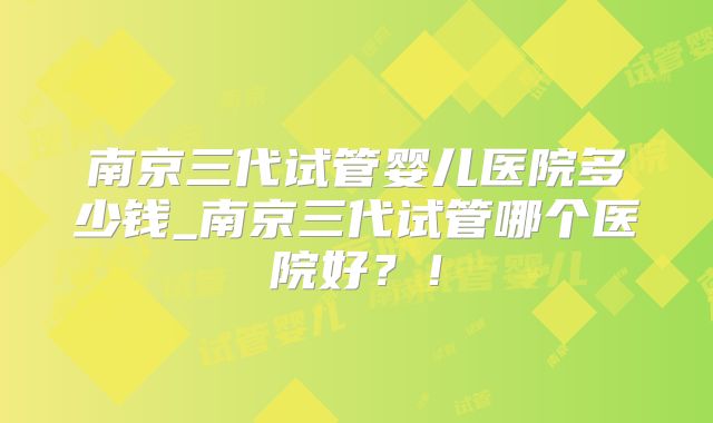 南京三代试管婴儿医院多少钱_南京三代试管哪个医院好？！