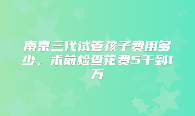 南京三代试管孩子费用多少，术前检查花费5千到1万
