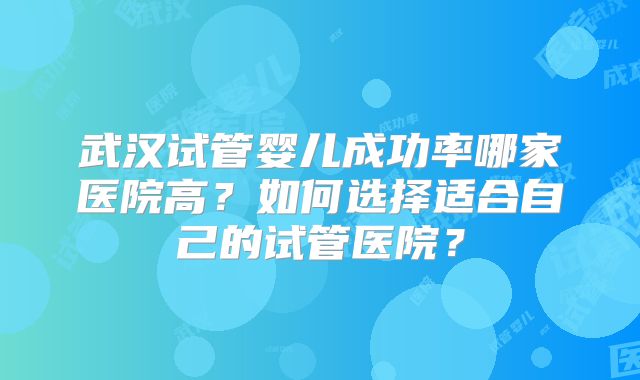 武汉试管婴儿成功率哪家医院高？如何选择适合自己的试管医院？