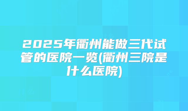 2025年衢州能做三代试管的医院一览(衢州三院是什么医院)