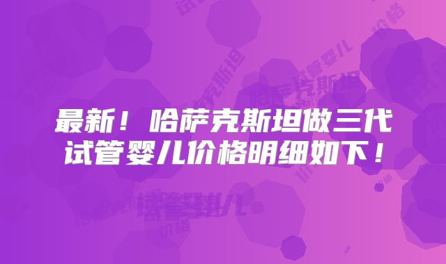 最新！哈萨克斯坦做三代试管婴儿价格明细如下！