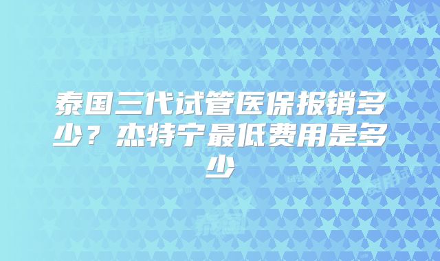 泰国三代试管医保报销多少？杰特宁最低费用是多少