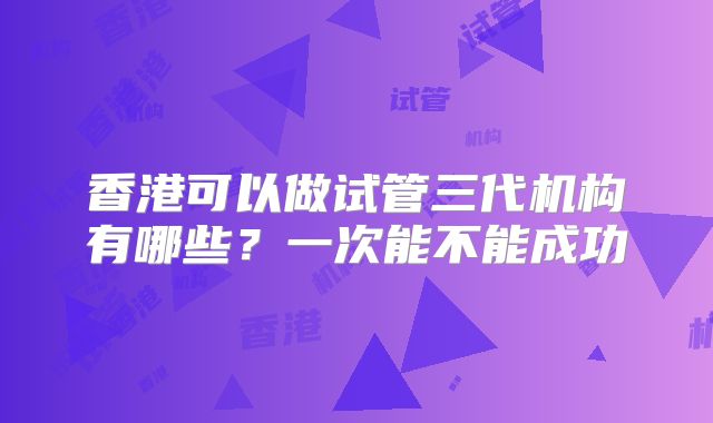 香港可以做试管三代机构有哪些？一次能不能成功