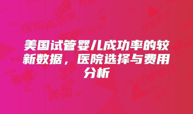 美国试管婴儿成功率的较新数据，医院选择与费用分析