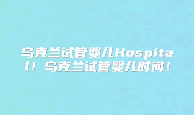 乌克兰试管婴儿Hospital！乌克兰试管婴儿时间！