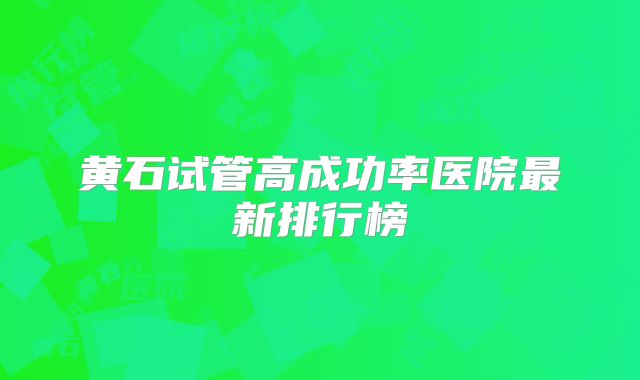 黄石试管高成功率医院最新排行榜