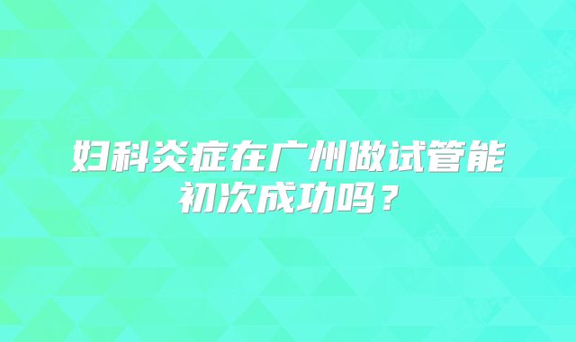 妇科炎症在广州做试管能初次成功吗？