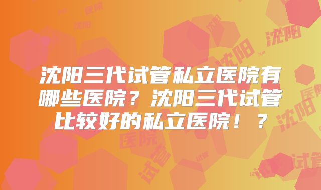 沈阳三代试管私立医院有哪些医院？沈阳三代试管比较好的私立医院！？