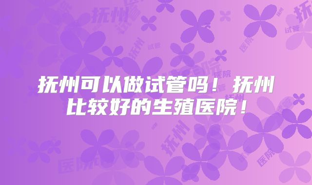 抚州可以做试管吗！抚州比较好的生殖医院！