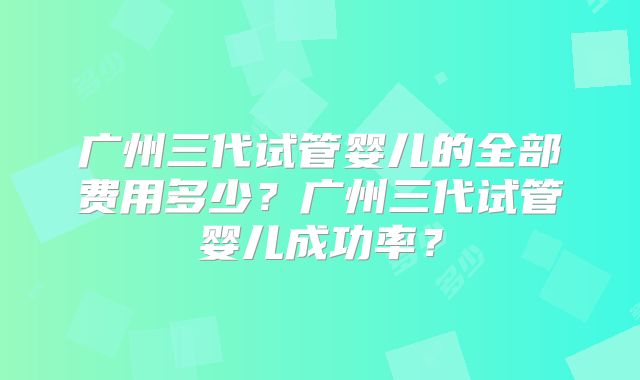 广州三代试管婴儿的全部费用多少？广州三代试管婴儿成功率？