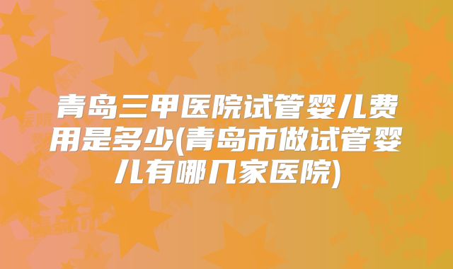 青岛三甲医院试管婴儿费用是多少(青岛市做试管婴儿有哪几家医院)