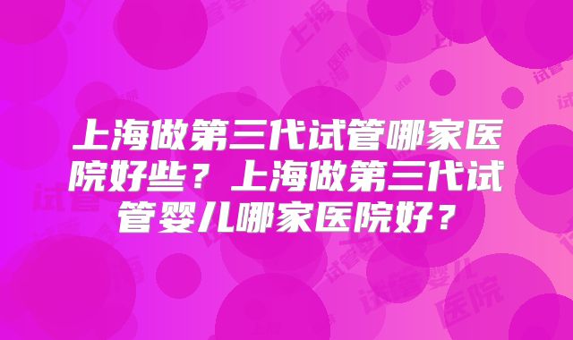 上海做第三代试管哪家医院好些？上海做第三代试管婴儿哪家医院好？