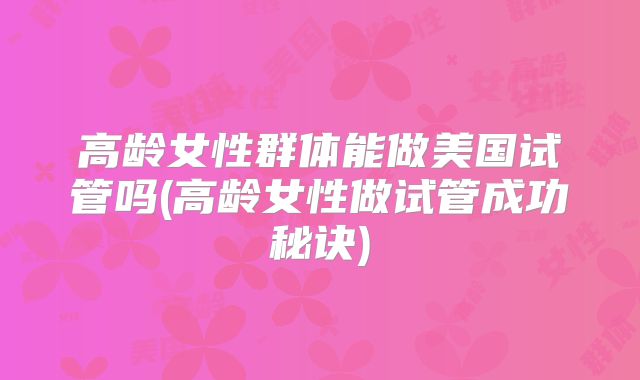 高龄女性群体能做美国试管吗(高龄女性做试管成功秘诀)