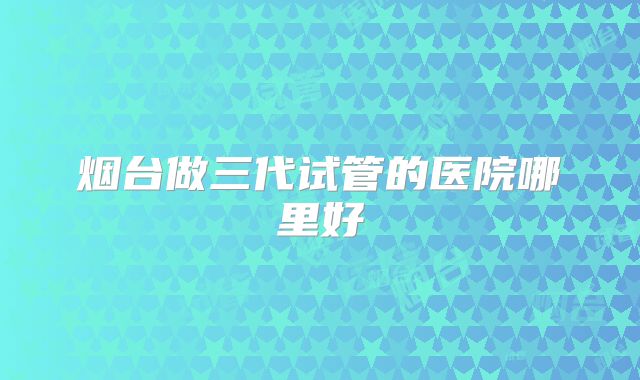 烟台做三代试管的医院哪里好